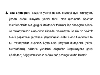 3. Baz anologları: Bazların yerine geçen, bazlarla aynı fonksiyonu
  yapan, ancak kimyasal yapısı farklı olan ajanlardır. Spontan

  mutasyonlarda olduğu gibi, (tautomer formlar) baz anologları nedeni

  ile mutasyonların oluşabilmesi içinde replikasyon, başka bir deyimle

  hücre çoğalması gereklidir. Çoğalmadan stabil duran hücrelerde bu

  tür mutasyonlar oluşmaz. Oysa bazı kimyasal mutajenler (nitröz,

  hidrosilamin), bazların yapılarını doğrudan (replikasyona gerek

  kalmadan) değiştirebilirler. 2 önemli baz anoloğu vardır. Bunlar;
 
