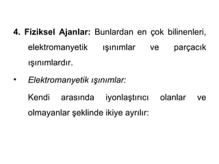 4. Fiziksel Ajanlar: Bunlardan en çok bilinenleri,
    elektromanyetik     ışınımlar        ve      parçacık
    ışınımlardır.
•   Elektromanyetik ışınımlar:

    Kendi    arasında    iyonlaştırıcı        olanlar   ve
    olmayanlar şeklinde ikiye ayrılır:
 