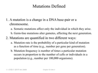 Mutations Defined


1. A mutation is a change in a DNA base-pair or a
   chromosome.
    a. Somatic mutations affect only the individual in which they arise.
    b. Germ-line mutations alter gametes, affecting the next generation.
2. Mutations are quantified in two different ways:
    a. Mutation rate is the probability of a particular kind of mutation
       as a function of time (e.g., number per gene per generation).
    b. Mutation frequency is number of times a particular mutation
       occurs in proportion to the number of cells or individuals in a
       population (e.g., number per 100,000 organisms).


台大農藝系 遺傳學 601 20000            Chapter 19 slide 3
 