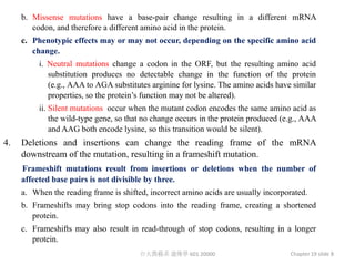 b. Missense mutations have a base-pair change resulting in a different mRNA
        codon, and therefore a different amino acid in the protein.
     c. Phenotypic effects may or may not occur, depending on the specific amino acid
        change.
          i. Neutral mutations change a codon in the ORF, but the resulting amino acid
             substitution produces no detectable change in the function of the protein
             (e.g., AAA to AGA substitutes arginine for lysine. The amino acids have similar
             properties, so the protein’s function may not be altered).
          ii. Silent mutations occur when the mutant codon encodes the same amino acid as
              the wild-type gene, so that no change occurs in the protein produced (e.g., AAA
              and AAG both encode lysine, so this transition would be silent).
4.   Deletions and insertions can change the reading frame of the mRNA
     downstream of the mutation, resulting in a frameshift mutation.
     Frameshift mutations result from insertions or deletions when the number of
     affected base pairs is not divisible by three.
     a. When the reading frame is shifted, incorrect amino acids are usually incorporated.
     b. Frameshifts may bring stop codons into the reading frame, creating a shortened
        protein.
     c. Frameshifts may also result in read-through of stop codons, resulting in a longer
        protein.
                                        台大農藝系 遺傳學 601 20000                          Chapter 19 slide 8
 