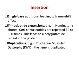 Insertion
Single base additions, leading to frame-shift
effect
Trinucleotide expansions, e.g. in Huntington’s
chorea, CAG trinucleotides are repeated 30 to
300 times. This leads to a polyglutamine
repeat in the protein
Duplications. E.g.in Duchenne Muscular
Dystrophy (DMD), the gene is duplicated
 