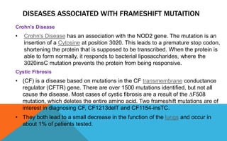 DISEASES ASSOCIATED WITH FRAMESHIFT MUTAITION
Crohn's Disease
• Crohn's Disease has an association with the NOD2 gene. The mutation is an
insertion of a Cytosine at position 3020. This leads to a premature stop codon,
shortening the protein that is supposed to be transcribed. When the protein is
able to form normally, it responds to bacterial liposaccharides, where the
3020insC mutation prevents the protein from being responsive.
Cystic Fibrosis
• (CF) is a disease based on mutations in the CF transmembrane conductance
regulator (CFTR) gene. There are over 1500 mutations identified, but not all
cause the disease. Most cases of cystic fibrosis are a result of the ∆F508
mutation, which deletes the entire amino acid. Two frameshift mutations are of
interest in diagnosing CF, CF1213delT and CF1154-insTC.
• They both lead to a small decrease in the function of the lungs and occur in
about 1% of patients tested.
 