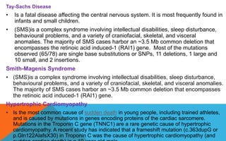 Tay-Sachs Disease
• Is a fatal disease affecting the central nervous system. It is most frequently found in
infants and small children.
• (SMS)is a complex syndrome involving intellectual disabilities, sleep disturbance,
behavioural problems, and a variety of craniofacial, skeletal, and visceral
anomalies. The majority of SMS cases harbor an ~3.5 Mb common deletion that
encompasses the retinoic acid induced-1 (RAI1) gene. Most of the mutations
observed (65/78) are single base substitutions or SNPs, 11 deletions, 1 large and
10 small, and 2 insertions.
Smith-Magenis Syndrome
• (SMS)is a complex syndrome involving intellectual disabilities, sleep disturbance,
behavioural problems, and a variety of craniofacial, skeletal, and visceral anomalies.
The majority of SMS cases harbor an ~3.5 Mb common deletion that encompasses
the retinoic acid induced-1 (RAI1) gene.
Hypertrophic Cardiomyopathy
• Is the most common cause of sudden death in young people, including trained athletes,
and is caused by mutations in genes encoding proteins of the cardiac sarcomere.
Mutations in the Troponin C gene (TNNC1) are a rare genetic cause of hypertrophic
cardiomyopathy. A recent study has indicated that a frameshift mutation (c.363dupG or
p.Gln122AlafsX30) in Troponin C was the cause of hypertrophic cardiomyopathy (and
 