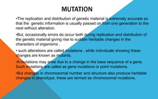 MUTATION
•The replication and distribution of genetic material is extremely accurate so
that the genetic information is usually passed on from one generation to the
next without alteration.
•But, occasionally errors do occur both during replication and distribution of
the genetic material giving rise to sudden heritable changes in the
characters of organisms .
• such alterations are called mutations , while individuals showing these
changes are known as mutants.
•A mutations may arise due to a change in the base sequence of a gene.
Such mutations are called as gene mutations or point mutations.
•But changes in chromosomal number and structure also produce heritable
changes in phenotype; these are termed as chromosomal mutations.
 
