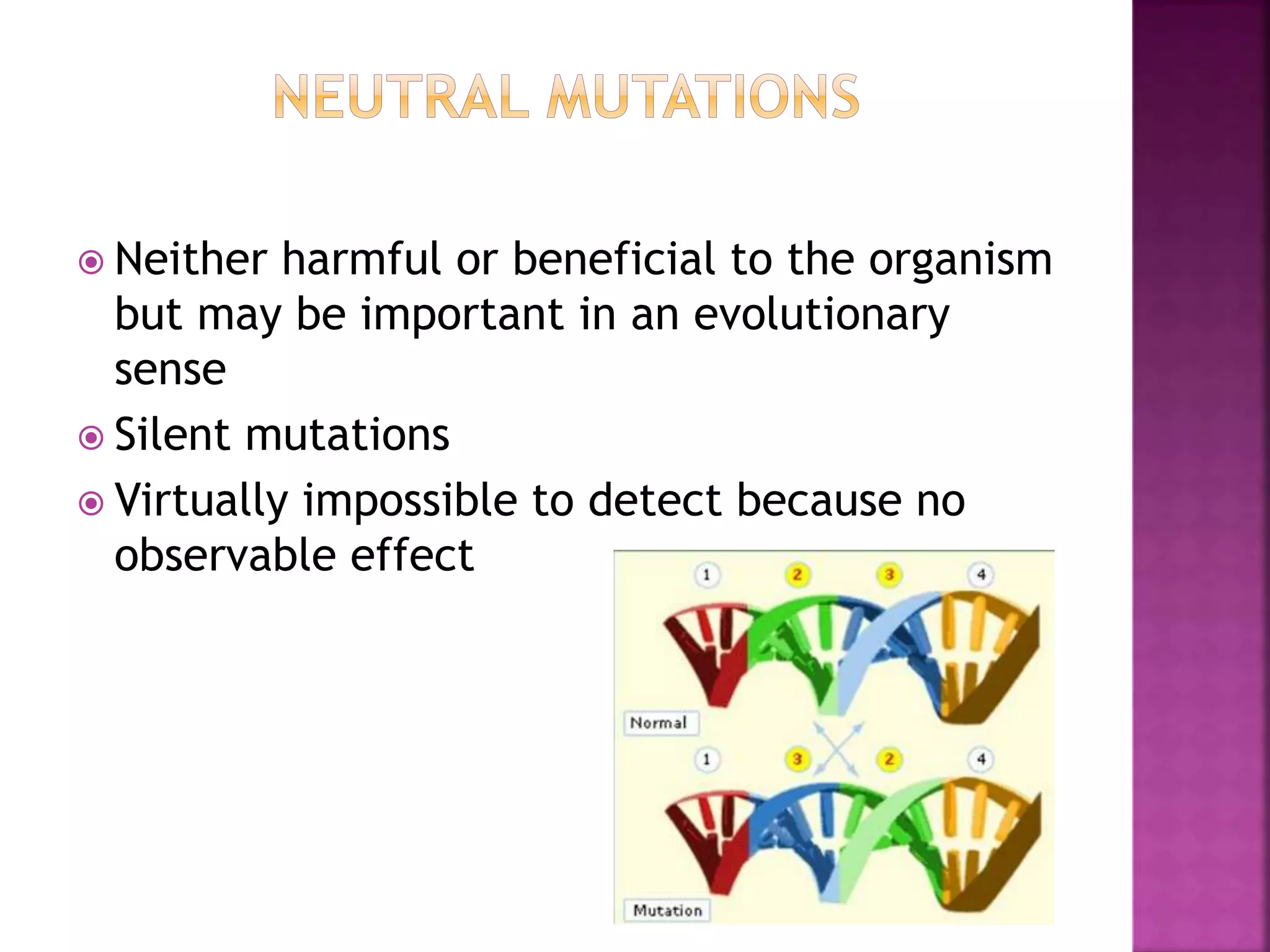  Neither harmful or beneficial to the organism
but may be important in an evolutionary
sense
 Silent mutations
 Virtually impossible to detect because no
observable effect
 
