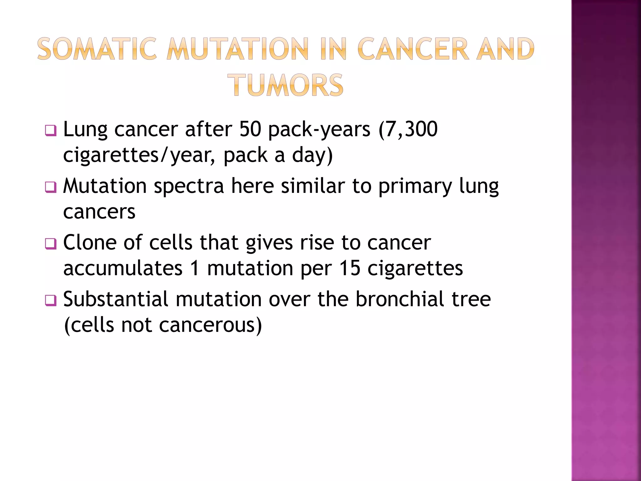  Lung cancer after 50 pack-years (7,300
cigarettes/year, pack a day)
 Mutation spectra here similar to primary lung
cancers
 Clone of cells that gives rise to cancer
accumulates 1 mutation per 15 cigarettes
 Substantial mutation over the bronchial tree
(cells not cancerous)
 