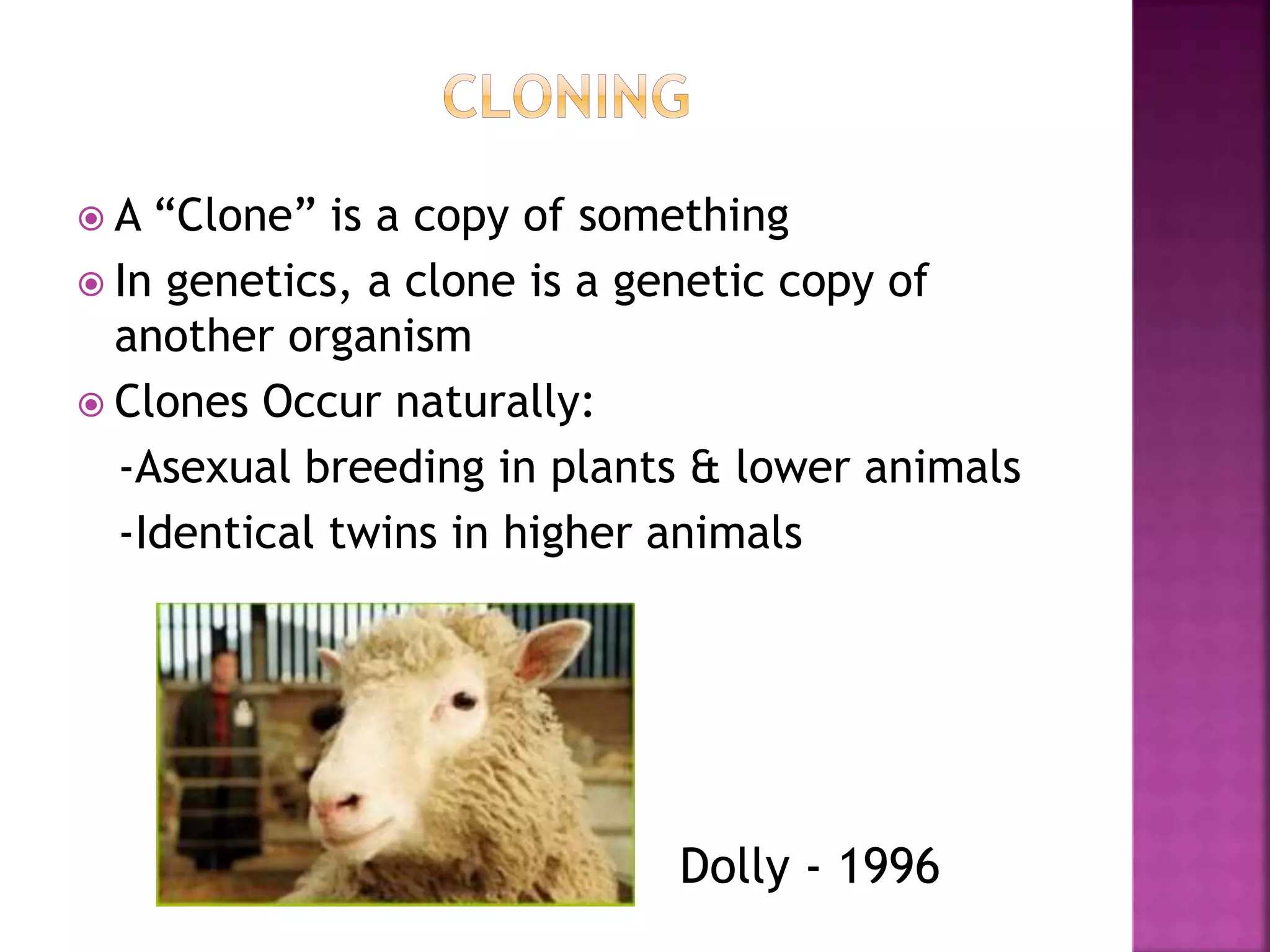  A “Clone” is a copy of something
 In genetics, a clone is a genetic copy of
another organism
 Clones Occur naturally:
-Asexual breeding in plants & lower animals
-Identical twins in higher animals
Dolly - 1996
 