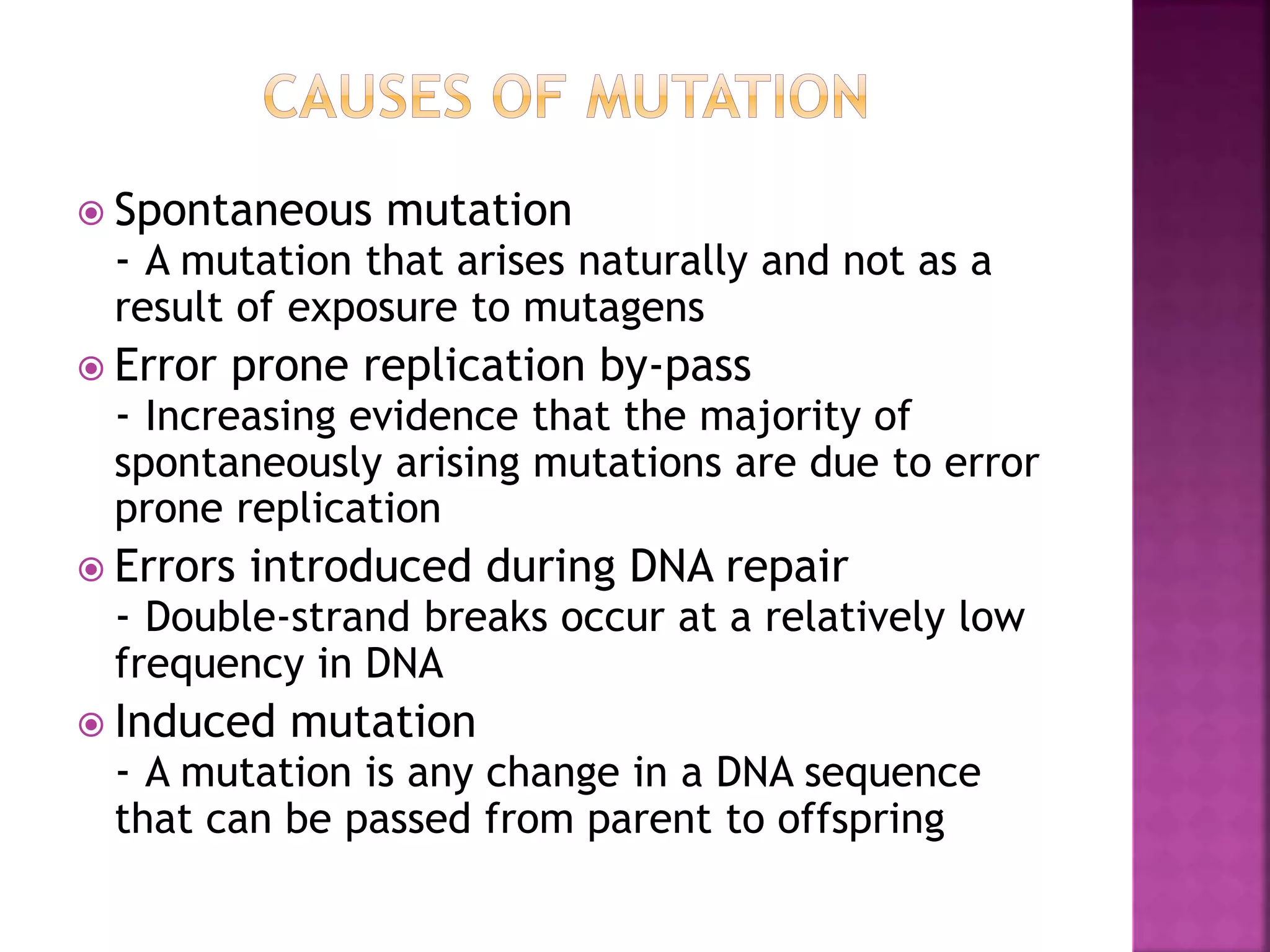  Spontaneous mutation
- A mutation that arises naturally and not as a
result of exposure to mutagens
 Error prone replication by-pass
- Increasing evidence that the majority of
spontaneously arising mutations are due to error
prone replication
 Errors introduced during DNA repair
- Double-strand breaks occur at a relatively low
frequency in DNA
 Induced mutation
- A mutation is any change in a DNA sequence
that can be passed from parent to offspring
 