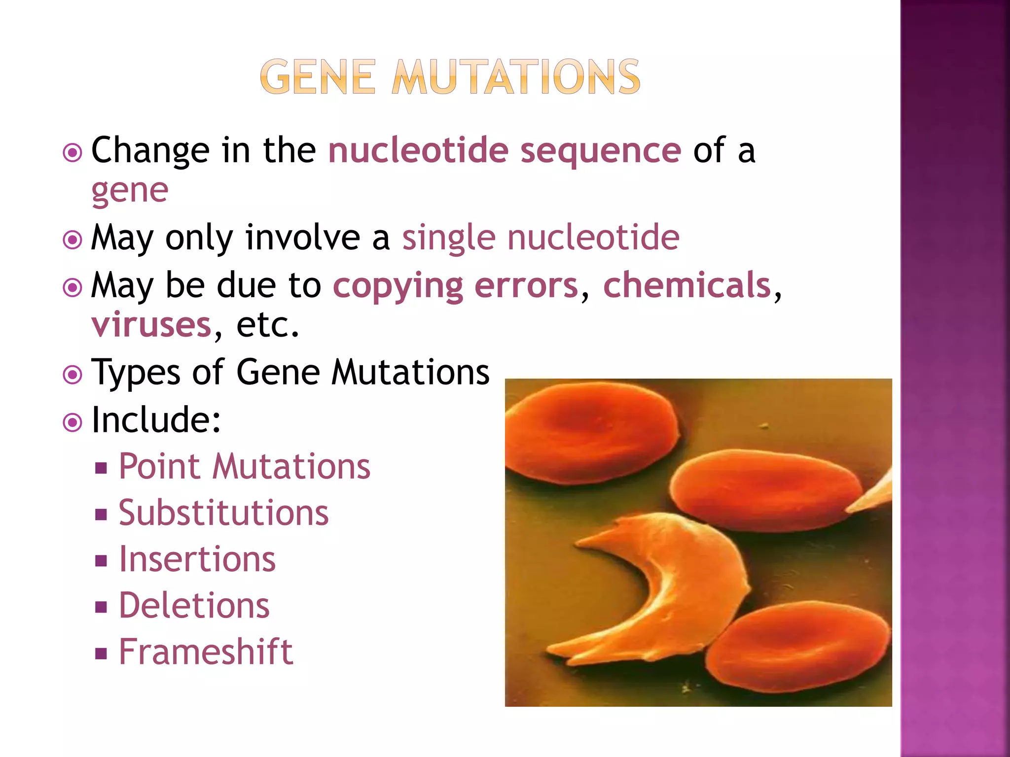  Change in the nucleotide sequence of a
gene
 May only involve a single nucleotide
 May be due to copying errors, chemicals,
viruses, etc.
 Types of Gene Mutations
 Include:
 Point Mutations
 Substitutions
 Insertions
 Deletions
 Frameshift
 