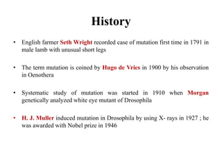History
• English farmer Seth Wright recorded case of mutation first time in 1791 in
male lamb with unusual short legs
• The term mutation is coined by Hugo de Vries in 1900 by his observation
in Oenothera
• Systematic study of mutation was started in 1910 when Morgan
genetically analyzed white eye mutant of Drosophila
• H. J. Muller induced mutation in Drosophila by using X- rays in 1927 ; he
was awarded with Nobel prize in 1946
 