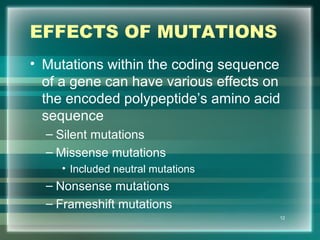 EFFECTS OF MUTATIONS
• Mutations within the coding sequence
of a gene can have various effects on
the encoded polypeptide’s amino acid
sequence
– Silent mutations
– Missense mutations
• Included neutral mutations
– Nonsense mutations
– Frameshift mutations
12
 