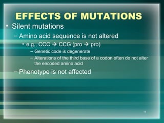 EFFECTS OF MUTATIONS
• Silent mutations
– Amino acid sequence is not altered
• e.g., CCC  CCG (pro  pro)
– Genetic code is degenerate
– Alterations of the third base of a codon often do not alter
the encoded amino acid
– Phenotype is not affected
13
 
