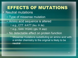 EFFECTS OF MUTATIONS
• Neutral mutations
– Type of missense mutation
– Amino acid sequence is altered
• e.g., CTT ATT (leu  ile)
• e.g., GAA GAC (glu  asp)
– No detectable effect on protein function
• Missense mutations substituting an amino acid with
a similar chemistry to the original is likely to be
neutral
15
 