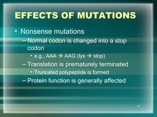 EFFECTS OF MUTATIONS
• Nonsense mutations
– Normal codon is changed into a stop
codon
• e.g., AAA  AAG (lys  stop)
– Translation is prematurely terminated
• Truncated polypeptide is formed
– Protein function is generally affected
16
 