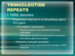TRINUCLEOTIDE
REPEATS
• TNRE disorders
– Expansion may be in a noncoding region
of a gene
• Two fragile X syndromes
– Repeat produces CpG islands that become
methylated
– Methylation can lead to chromosome compaction
– Can silence gene transcription
• Myotonic muscular dystrophy
– Expansions may cause abnormal changes in RNA
structure
36
 