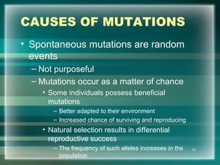 CAUSES OF MUTATIONS
• Spontaneous mutations are random
events
– Not purposeful
– Mutations occur as a matter of chance
• Some individuals possess beneficial
mutations
– Better adapted to their environment
– Increased chance of surviving and reproducing
• Natural selection results in differential
reproductive success
– The frequency of such alleles increases in the
population
51
 
