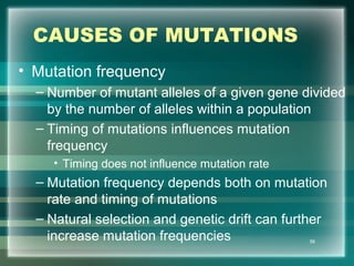 CAUSES OF MUTATIONS
• Mutation frequency
– Number of mutant alleles of a given gene divided
by the number of alleles within a population
– Timing of mutations influences mutation
frequency
• Timing does not influence mutation rate
– Mutation frequency depends both on mutation
rate and timing of mutations
– Natural selection and genetic drift can further
increase mutation frequencies 56
 