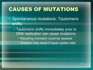 CAUSES OF MUTATIONS
• Spontaneous mutations: Tautomeric
shifts
– Tautomeric shifts immediately prior to
DNA replication can cause mutations
• Resulting mismatch could be repaired
• Mutation may result if repair system fails
63
 