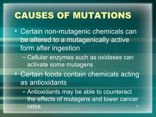 CAUSES OF MUTATIONS
• Certain non-mutagenic chemicals can
be altered to a mutagenically active
form after ingestion
– Cellular enzymes such as oxidases can
activate some mutagens
• Certain foods contain chemicals acting
as antioxidants
– Antioxidants may be able to counteract
the effects of mutagens and lower cancer
rates 67
 