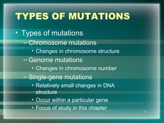 TYPES OF MUTATIONS
• Types of mutations
– Chromosome mutations
• Changes in chromosome structure
– Genome mutations
• Changes in chromosome number
– Single-gene mutations
• Relatively small changes in DNA
structure
• Occur within a particular gene
• Focus of study in this chapter
8
 