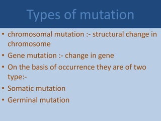 Types of mutation
• chromosomal mutation :- structural change in
chromosome
• Gene mutation :- change in gene
• On the basis of occurrence they are of two
type:-
• Somatic mutation
• Germinal mutation
 