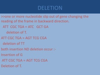 DELETION
>>one or more nucleotide slip out of gene changing the
reading of the frame in backward direction.
ATT CGC TGA = ATC GCT GA
deletion of T.
ATT CGC TGA = AGT TCG CGA
deletion of TT
both insertion ND deletion occur :-
Insertion of G
ATT CGC TGA = AGT TCG CGA
Deletion of T.
 