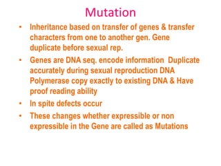 Mutation
• Inheritance based on transfer of genes & transfer
characters from one to another gen. Gene
duplicate before sexual rep.
• Genes are DNA seq. encode information Duplicate
accurately during sexual reproduction DNA
Polymerase copy exactly to existing DNA & Have
proof reading ability
• In spite defects occur
• These changes whether expressible or non
expressible in the Gene are called as Mutations
 