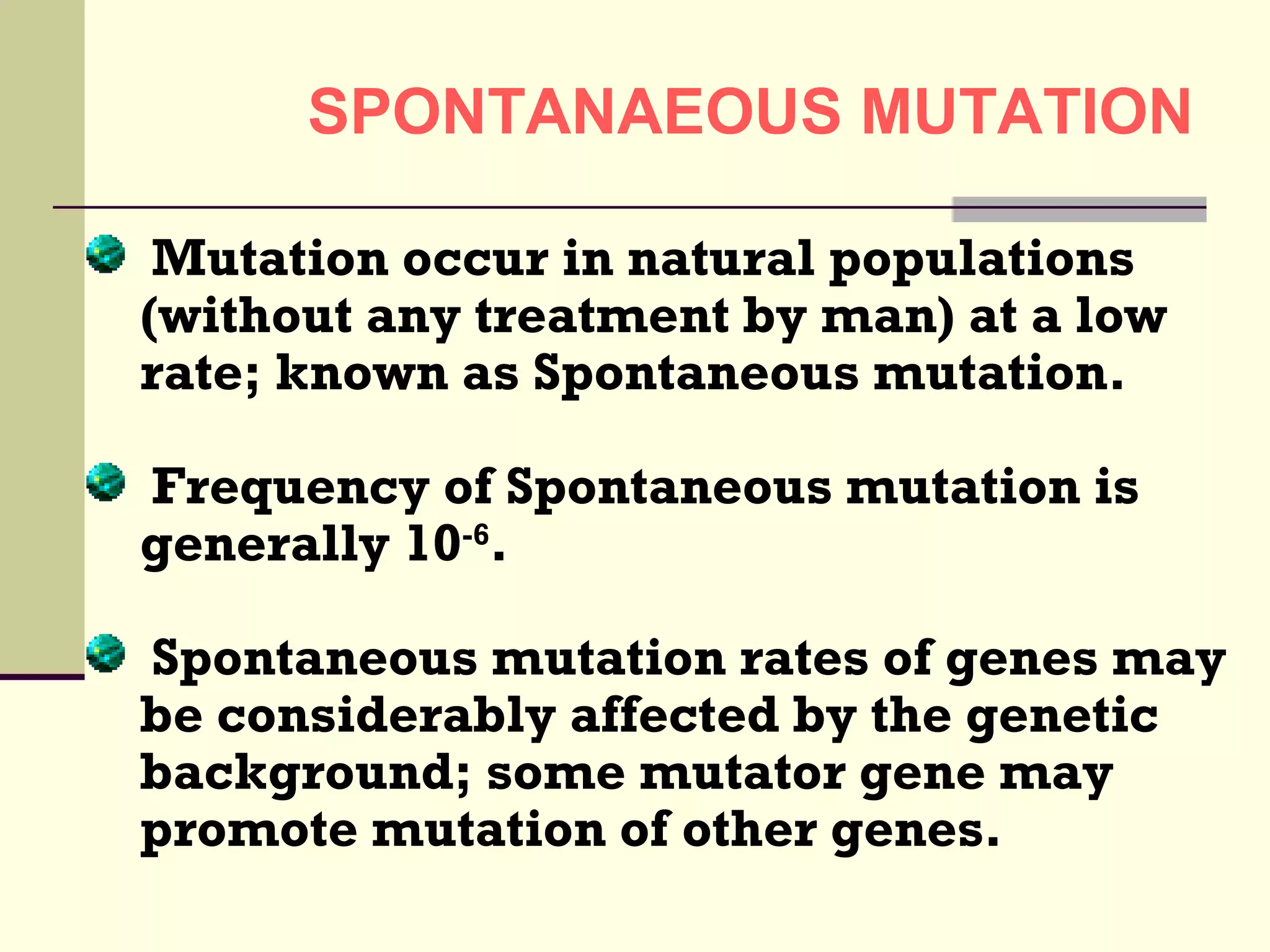 SPONTANAEOUS MUTATION
Mutation occur in natural populations
(without any treatment by man) at a low
rate; known as Spontaneous mutation.
Frequency of Spontaneous mutation is
generally 10-6
.
Spontaneous mutation rates of genes may
be considerably affected by the genetic
background; some mutator gene may
promote mutation of other genes.
 
