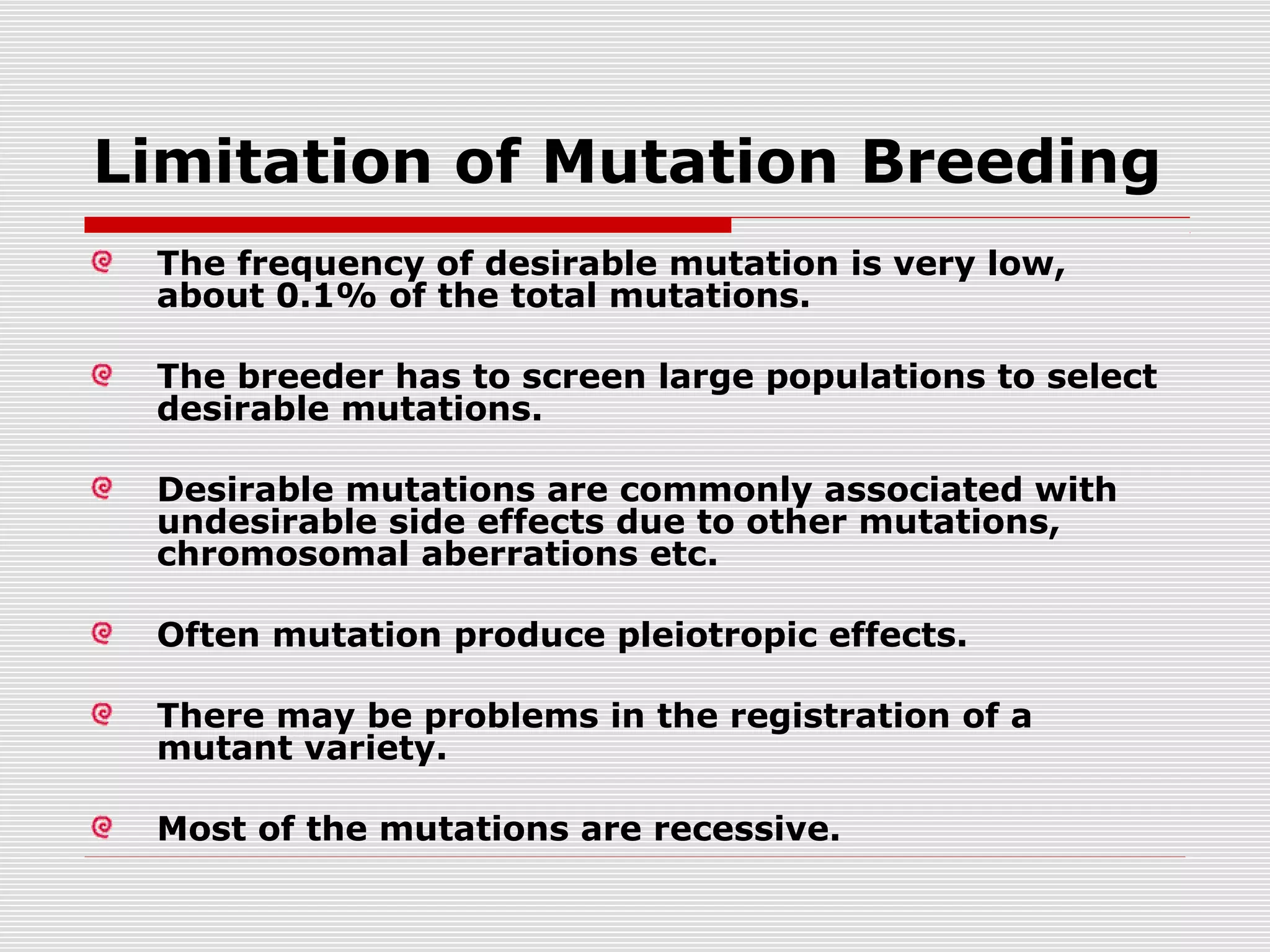 Limitation of Mutation Breeding
The frequency of desirable mutation is very low,
about 0.1% of the total mutations.
The breeder has to screen large populations to select
desirable mutations.
Desirable mutations are commonly associated with
undesirable side effects due to other mutations,
chromosomal aberrations etc.
Often mutation produce pleiotropic effects.
There may be problems in the registration of a
mutant variety.
Most of the mutations are recessive.
 
