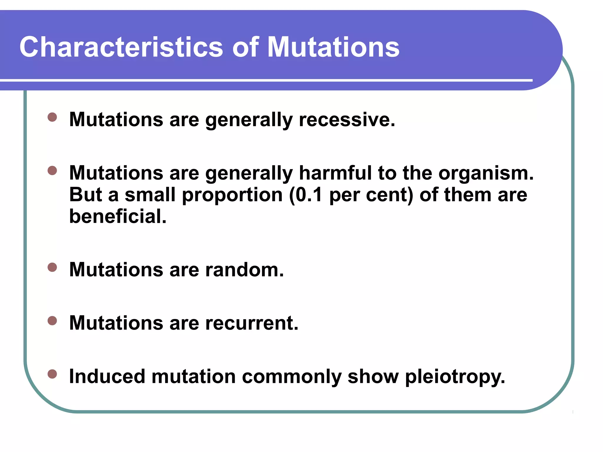 Characteristics of Mutations
 Mutations are generally recessive.
 Mutations are generally harmful to the organism.
But a small proportion (0.1 per cent) of them are
beneficial.
 Mutations are random.
 Mutations are recurrent.
 Induced mutation commonly show pleiotropy.
 