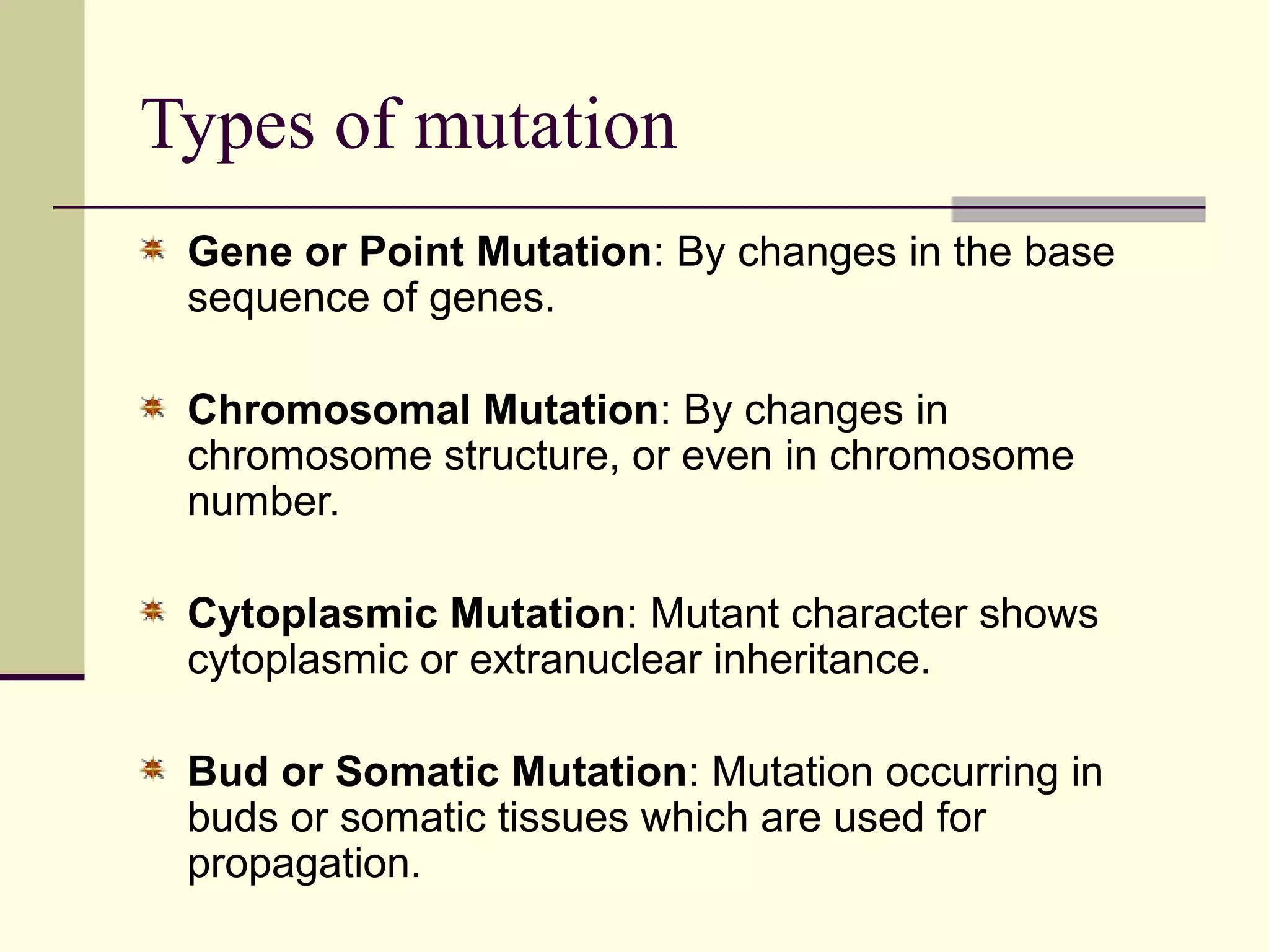 Types of mutation
Gene or Point Mutation: By changes in the base
sequence of genes.
Chromosomal Mutation: By changes in
chromosome structure, or even in chromosome
number.
Cytoplasmic Mutation: Mutant character shows
cytoplasmic or extranuclear inheritance.
Bud or Somatic Mutation: Mutation occurring in
buds or somatic tissues which are used for
propagation.
 
