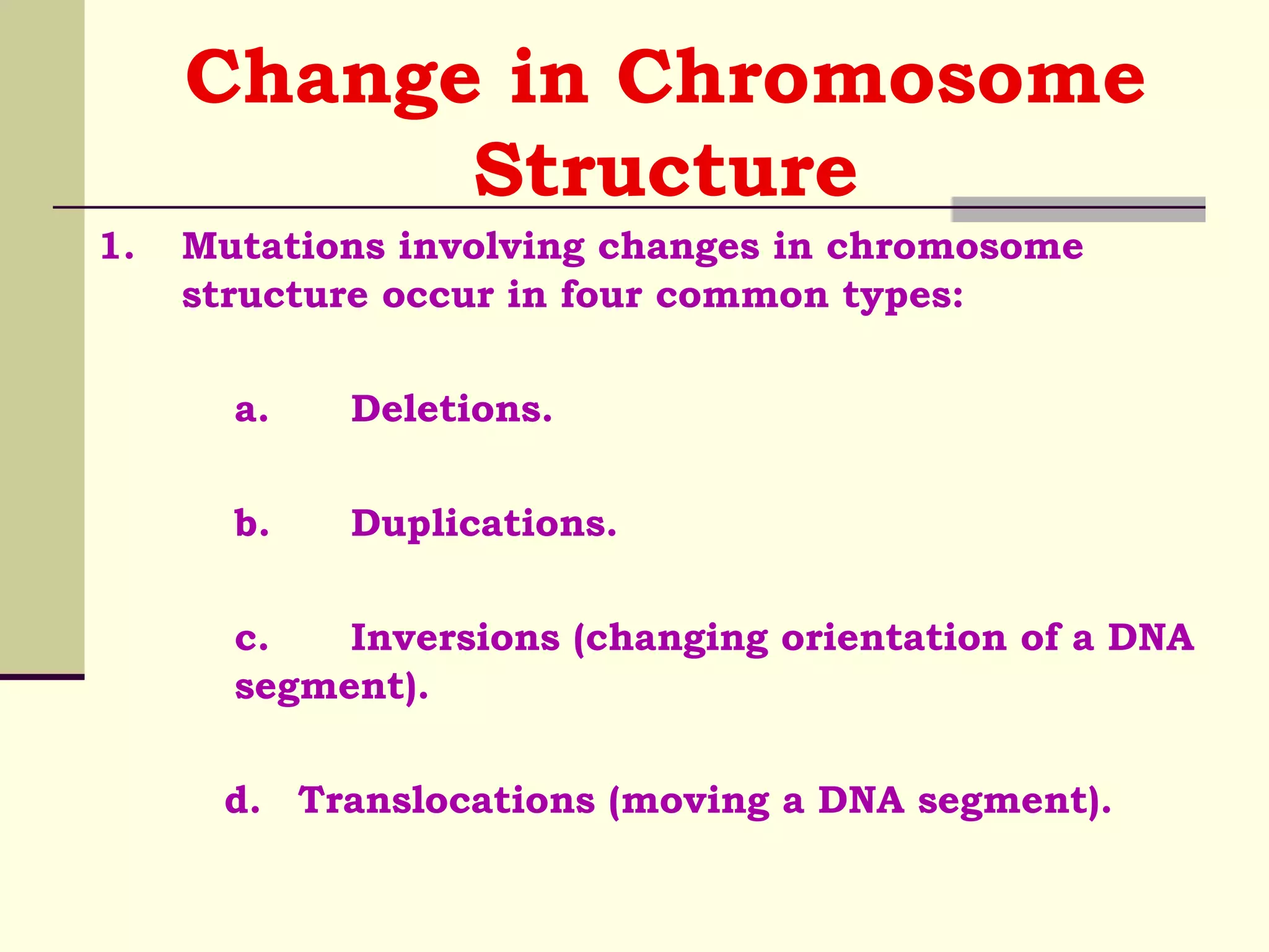 Change in Chromosome
Structure
1. Mutations involving changes in chromosome
structure occur in four common types:
a. Deletions.
b. Duplications.
c. Inversions (changing orientation of a DNA
segment).
d. Translocations (moving a DNA segment).
 