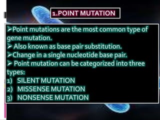 Point mutations are the most common type of
gene mutation.
Also known as base pair substitution.
Change in a single nucleotide base pair.
 Point mutation can be categorized into three
types:
1) SILENT MUTATION
2) MISSENSE MUTATION
3) NONSENSE MUTATION
 