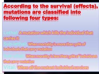 According to the survival (effects),
mutations are classified into
following four types:
Lethal: A mutation which kills the individual that
carries it.
Sub-lethal: When mortality is more than 50% of
individuals that carry mutation
Sub-vital: When morality is less than 50% of individuals
that carry mutation
Vital: When all the mutant individual survives
 