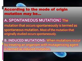 According to the mode of origin
mutation may be…
A. SPONTANEOUS MUTATION: The
mutation that occurs spontaneously is termed as
spontaneous mutation. Most of the mutation that
originally studied occurs spontaneously.
B. INDUCED MUTATIONS: When mutations occur
by treating an organism with mutagenizing agent
is termed as induced mutation.
 