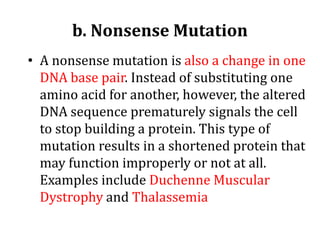 b. Nonsense Mutation
• A nonsense mutation is also a change in one
DNA base pair. Instead of substituting one
amino acid for another, however, the altered
DNA sequence prematurely signals the cell
to stop building a protein. This type of
mutation results in a shortened protein that
may function improperly or not at all.
Examples include Duchenne Muscular
Dystrophy and Thalassemia
 