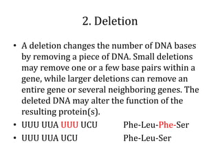 2. Deletion
• A deletion changes the number of DNA bases
by removing a piece of DNA. Small deletions
may remove one or a few base pairs within a
gene, while larger deletions can remove an
entire gene or several neighboring genes. The
deleted DNA may alter the function of the
resulting protein(s).
• UUU UUA UUU UCU Phe-Leu-Phe-Ser
• UUU UUA UCU Phe-Leu-Ser
 