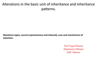 Alterations in the basic unit of inheritance and inheritance
patterns.
Prof. Yogesh Sharma
Department of Botany
GDC Akhnoor
Mutations-types, sources (spontaneous and induced), uses and mechanisms of
induction.
 