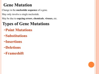 Gene Mutation
•Change in the nucleotide sequence of a gene.
•May only involve a single nucleotide.
•May be due to copying errors, chemicals, viruses, etc.
Types of Gene Mutations
–Point Mutations
–Substitutions
–Insertions
–Deletions
–Frameshift
 