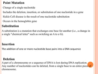•Point Mutation
•Change of a single nucleotide
•Includes the deletion, insertion, or substitution of one nucleotide in a gene
•Sickle Cell disease is the result of one nucleotide substitution
•Occurs in the hemoglobin gene
Substitution
A substitution is a mutation that exchanges one base for another (i.e., a change in
a single "chemical letter" such as switching an A to a G).
Insertion
The addition of one or more nucleotide base pairs into a DNA sequence
•Deletion
A part of a chromosome or a sequence of DNA is lost during DNA replication.
Any number of nucleotides can be deleted, from a single base to an entire piece of
chromosome.
 