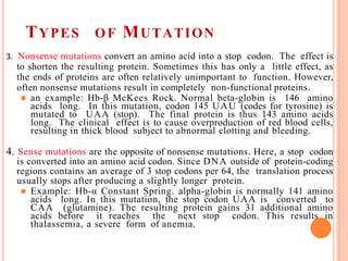 TYPES OF MUTATION
3. Nonsense mutations convert an amino acid into a stop codon. The effect is
to shorten the resulting protein. Sometimes this has only a little effect, as
the ends of proteins are often relatively unimportant to function. However,
often nonsense mutations result in completely non-functional proteins.
⚫ an example: Hb-β McKees Rock. Normal beta-globin is 146 amino
acids long. In this mutation, codon 145 UAU (codes for tyrosine) is
mutated to UAA (stop). The final protein is thus 143 amino acids
long. The clinical effect is to cause overproduction of red blood cells,
resulting in thick blood subject to abnormal clotting and bleeding.
4. Sense mutations are the opposite of nonsense mutations. Here, a stop codon
is converted into an amino acid codon. Since DNA outside of protein-coding
regions contains an average of 3 stop codons per 64, the translation process
usually stops after producing a slightly longer protein.
⚫ Example: Hb-α Constant Spring. alpha-globin is normally 141 amino
acids long. In this mutation, the stop codon UAA is converted to
CAA (glutamine). The resulting protein gains 31 additional amino
acids before it reaches the next stop codon. This results in
thalassemia, a severe form of anemia.
 