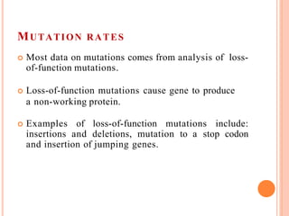 MUTATION RATES
 Most data on mutations comes from analysis of loss-
of-function mutations.
 Loss-of-function mutations cause gene to produce
a non-working protein.
 Examples of loss-of-function mutations include:
insertions and deletions, mutation to a stop codon
and insertion of jumping genes.
 