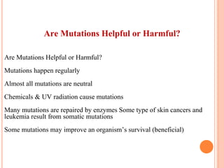 Are Mutations Helpful or Harmful?
Are Mutations Helpful or Harmful?
Mutations happen regularly
Almost all mutations are neutral
Chemicals & UV radiation cause mutations
Many mutations are repaired by enzymes Some type of skin cancers and
leukemia result from somatic mutations
Some mutations may improve an organism’s survival (beneficial)
 