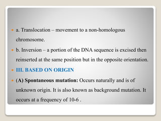  a. Translocation – movement to a non-homologous
chromosome.
 b. Inversion – a portion of the DNA sequence is excised then
reinserted at the same position but in the opposite orientation.
 III. BASED ON ORIGIN
 (A) Spontaneous mutation: Occurs naturally and is of
unknown origin. It is also known as background mutation. It
occurs at a frequency of 10-6 .
 