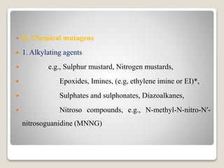  B. Chemical mutagens
 1. Alkylating agents
 e.g., Sulphur mustard, Nitrogen mustards,
 Epoxides, Imines, (e.g, ethylene imine or EI)*,
 Sulphates and sulphonates, Diazoalkanes,
 Nitroso compounds, e.g., N-methyl-N-nitro-N′-
nitrosoguanidine (MNNG)
 