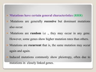  Mutations have certain general characteristics (RRR)
 Mutations are generally recessive but dominant mutations
also occur.
 Mutations are random i.e ., they may occur in any gene.
However, some genes show higher mutation rates than others.
 Mutations are recurrent that is, the same mutation may occur
again and again.
 Induced mutations commonly show pleiotropy, often due to
mutations in closely linked genes.
 