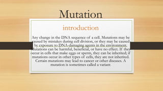 Mutation
introduction
Any change in the DNA sequence of a cell. Mutations may be
caused by mistakes during cell division, or they may be caused
by exposure to DNA-damaging agents in the environment.
Mutations can be harmful, beneficial, or have no effect. If they
occur in cells that make eggs or sperm, they can be inherited; if
mutations occur in other types of cells, they are not inherited.
Certain mutations may lead to cancer or other diseases. A
mutation is sometimes called a variant.
 