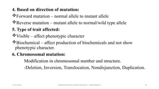 PHARMACEUTICAL BIOTECHNOLOGY - DAKSHINESH P 10
4. Based on direction of mutation:
Forward mutation – normal allele to mutant allele
Reverse mutation – mutant allele to normal/wild type allele
5. Type of trait affected:
Visible – affect phenotypic character
Biochemical – affect production of biochemicals and not show
phenotypic character.
6. Chromosomal mutation:
Modification in chromosomal number and structure.
-Deletion, Inversion, Translocation, Nondisjunction, Duplication.
17-02-2022
 