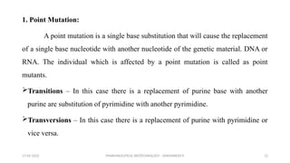 PHARMACEUTICAL BIOTECHNOLOGY - DAKSHINESH P 12
1. Point Mutation:
A point mutation is a single base substitution that will cause the replacement
of a single base nucleotide with another nucleotide of the genetic material. DNA or
RNA. The individual which is affected by a point mutation is called as point
mutants.
Transitions – In this case there is a replacement of purine base with another
purine are substitution of pyrimidine with another pyrimidine.
Transversions – In this case there is a replacement of purine with pyrimidine or
vice versa.
17-02-2022
 