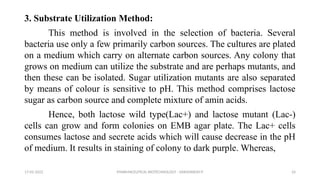 PHARMACEUTICAL BIOTECHNOLOGY - DAKSHINESH P 24
3. Substrate Utilization Method:
This method is involved in the selection of bacteria. Several
bacteria use only a few primarily carbon sources. The cultures are plated
on a medium which carry on alternate carbon sources. Any colony that
grows on medium can utilize the substrate and are perhaps mutants, and
then these can be isolated. Sugar utilization mutants are also separated
by means of colour is sensitive to pH. This method comprises lactose
sugar as carbon source and complete mixture of amin acids.
Hence, both lactose wild type(Lac+) and lactose mutant (Lac-)
cells can grow and form colonies on EMB agar plate. The Lac+ cells
consumes lactose and secrete acids which will cause decrease in the pH
of medium. It results in staining of colony to dark purple. Whereas,
17-02-2022
 
